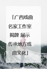 广西戏曲名家工作室揭牌 展示传承地方戏曲文化