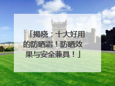 揭晓：十大好用的防晒霜！防晒效果与安全兼具！