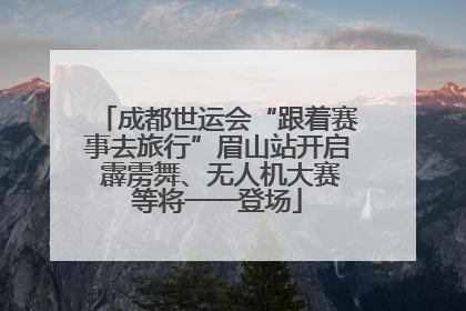 成都世运会“跟着赛事去旅行”眉山站开启 霹雳舞、无人机大赛等将一一登场
