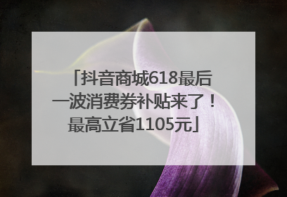 抖音商城618最后一波消费券补贴来了！最高立省1105元