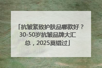 抗皱紧致护肤品哪款好？30-50岁抗皱品牌大汇总，2025莫错过
