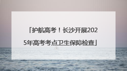 护航高考！长沙开展2025年高考考点卫生保障检查