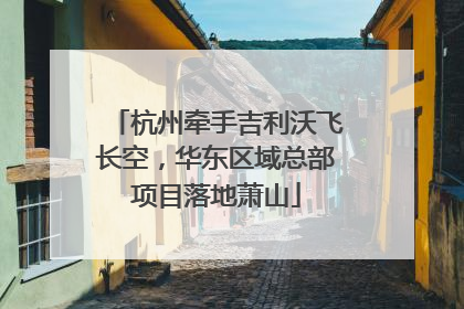 杭州牵手吉利沃飞长空，华东区域总部项目落地萧山