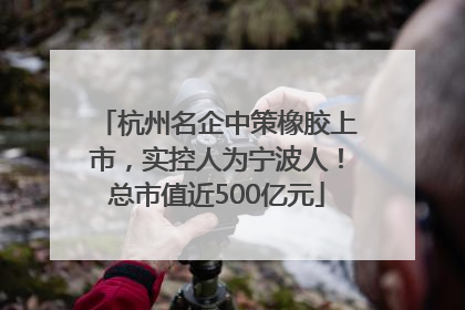 杭州名企中策橡胶上市，实控人为宁波人！总市值近500亿元