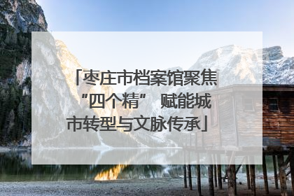 枣庄市档案馆聚焦“四个精” 赋能城市转型与文脉传承