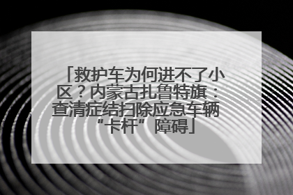 救护车为何进不了小区？内蒙古扎鲁特旗：查清症结扫除应急车辆“卡杆”障碍