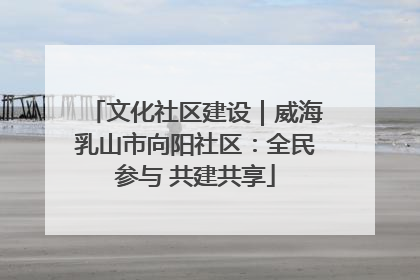 文化社区建设｜威海乳山市向阳社区：全民参与 共建共享