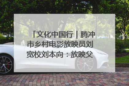 文化中国行｜腾冲市乡村电影放映员刘宽校刘本向：放映父子兵 接力光影梦