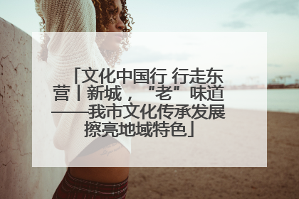 文化中国行 行走东营丨新城，“老”味道——我市文化传承发展擦亮地域特色