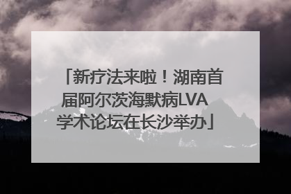新疗法来啦！湖南首届阿尔茨海默病LVA学术论坛在长沙举办