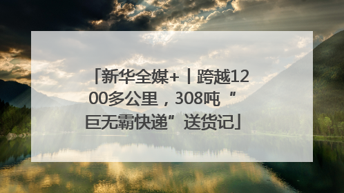 新华全媒+丨跨越1200多公里，308吨“巨无霸快递”送货记