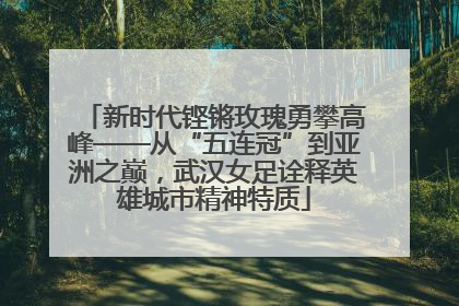 新时代铿锵玫瑰勇攀高峰——从“五连冠”到亚洲之巅，武汉女足诠释英雄城市精神特质