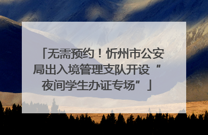 无需预约！忻州市公安局出入境管理支队开设“夜间学生办证专场”