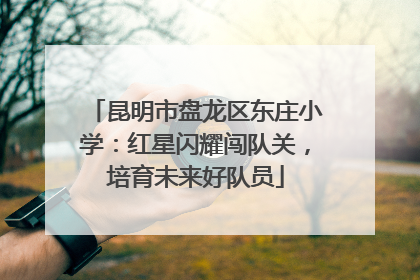 昆明市盘龙区东庄小学：红星闪耀闯队关，培育未来好队员