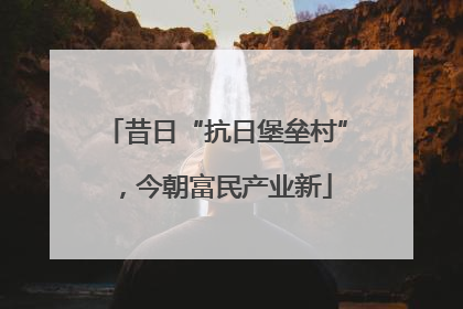 昔日“抗日堡垒村”，今朝富民产业新