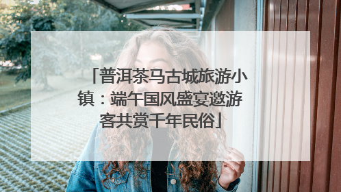 普洱茶马古城旅游小镇：端午国风盛宴邀游客共赏千年民俗