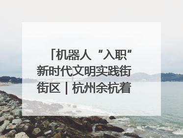 机器人“入职”新时代文明实践街街区｜杭州余杭着力提升城市精细化智能化管理水平