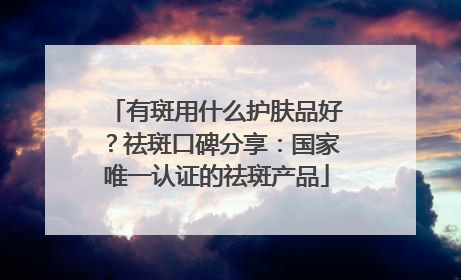 有斑用什么护肤品好？祛斑口碑分享：国家唯一认证的祛斑产品