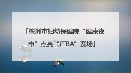 株洲市妇幼保健院“健康夜市”点亮“厂BA”赛场