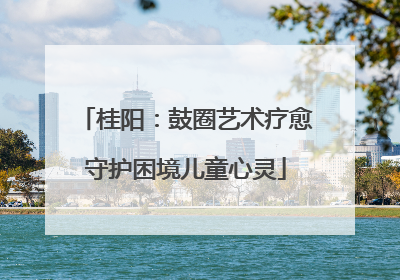 桂阳：鼓圈艺术疗愈守护困境儿童心灵