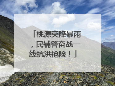 桃源突降暴雨，民辅警奋战一线抗洪抢险！