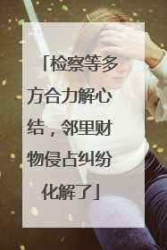 检察等多方合力解心结，邻里财物侵占纠纷化解了