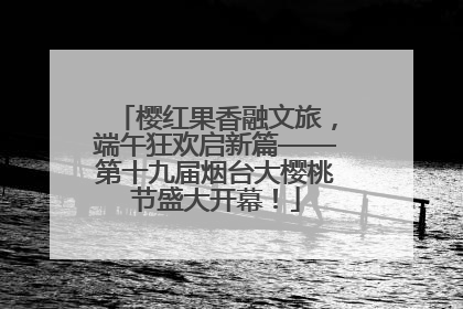 樱红果香融文旅，端午狂欢启新篇——第十九届烟台大樱桃节盛大开幕！