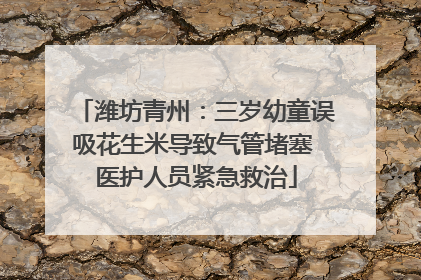 潍坊青州：三岁幼童误吸花生米导致气管堵塞 医护人员紧急救治