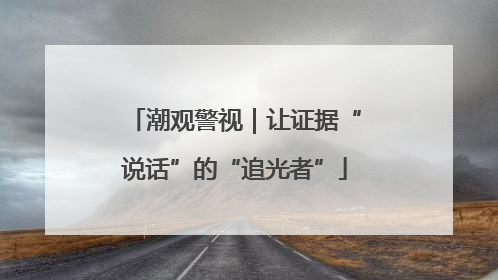 潮观警视｜让证据“说话”的“追光者”