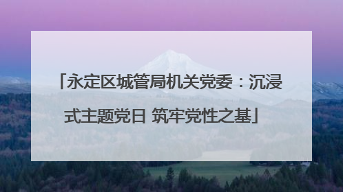 永定区城管局机关党委：沉浸式主题党日 筑牢党性之基