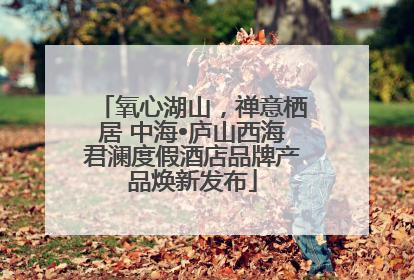 氧心湖山，禅意栖居 中海•庐山西海君澜度假酒店品牌产品焕新发布