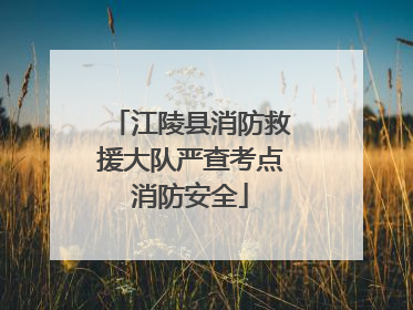 江陵县消防救援大队严查考点消防安全