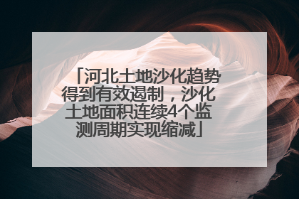 河北土地沙化趋势得到有效遏制，沙化土地面积连续4个监测周期实现缩减