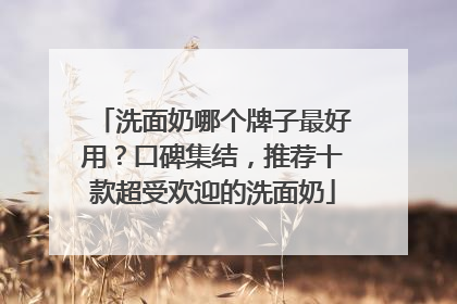 洗面奶哪个牌子最好用？口碑集结，推荐十款超受欢迎的洗面奶