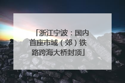 浙江宁波：国内首座市域（郊）铁路跨海大桥封顶