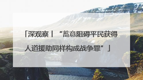 深观察丨“蓄意阻碍平民获得人道援助同样构成战争罪”