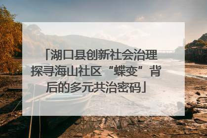 湖口县创新社会治理 探寻海山社区“蝶变”背后的多元共治密码