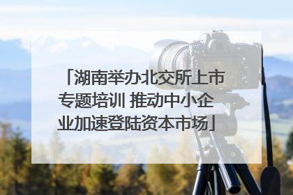 湖南举办北交所上市专题培训 推动中小企业加速登陆资本市场
