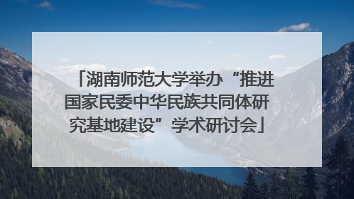 湖南师范大学举办“推进国家民委中华民族共同体研究基地建设”学术研讨会