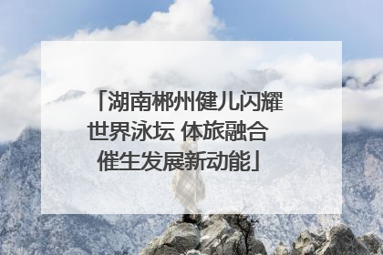 湖南郴州健儿闪耀世界泳坛 体旅融合催生发展新动能