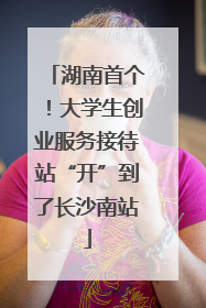 湖南首个！大学生创业服务接待站“开”到了长沙南站