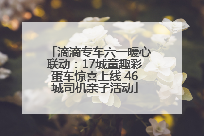 滴滴专车六一暖心联动：17城童趣彩蛋车惊喜上线 46城司机亲子活动