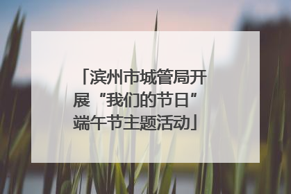滨州市城管局开展“我们的节日”端午节主题活动