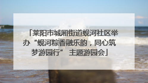莱阳市城厢街道蚬河社区举办“蚬河粽香融乐韵，同心筑梦游园行” 主题游园会