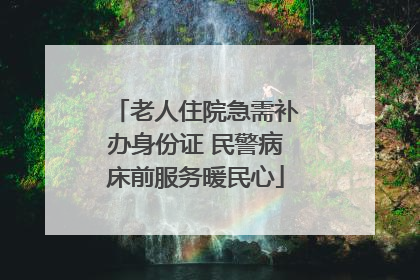 老人住院急需补办身份证 民警病床前服务暖民心