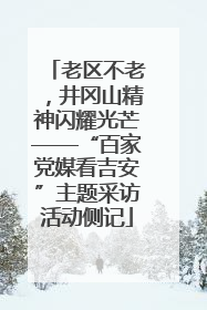 老区不老，井冈山精神闪耀光芒——“百家党媒看吉安”主题采访活动侧记
