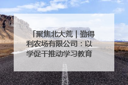 聚焦北大荒｜勤得利农场有限公司：以学促干推动学习教育“升温提速”
