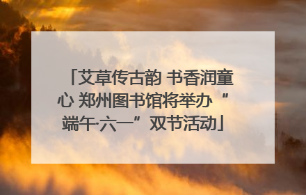 艾草传古韵 书香润童心 郑州图书馆将举办“端午·六一”双节活动