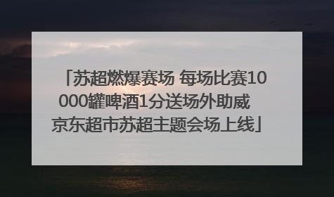 苏超燃爆赛场 每场比赛10000罐啤酒1分送场外助威 京东超市苏超主题会场上线