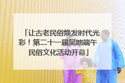 让古老民俗焕发时代光彩！第二十一届吴地端午民俗文化活动开幕